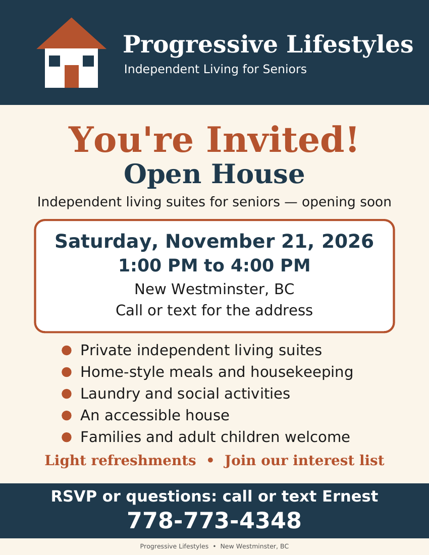 Open house flyer: You&rsquo;re Invited! Open House at Progressive Lifestyles, independent living suites for seniors, opening soon. Saturday, November 21, 2026, 1:00 PM to 4:00 PM, New Westminster, BC. Call or text 778-773-4348 to RSVP and get the address. Private independent living suites, home-style meals and housekeeping, laundry and social activities, an accessible house, families and adult children welcome. Light refreshments. RSVP or questions: call or text Ernest at 778-773-4348.